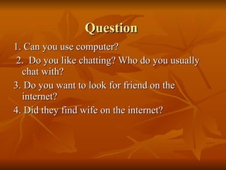 Question  1. Can you use computer?  2.  Do you like chatting? Who do you usually chat with? 3. Do you want to look for friend on the internet? 4. Did they find wife on the internet?  