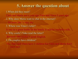 5. Answer the question about 1.When did they meet?   Chris and Maria met a year ago,Yuko and Vince 5 years ago. 2. Why does Maria want to chat in the internet?   Because She ‘s very shy 3. Where was Vince’s letter?  It was in a green bottle on the beach. It said he wanted a wife.  4. Why couln’t Yuko read the letter?   Because  She couldn’t speak English. 5. Do couples have children?   No, Yuko and Vince have 3 children but Chris and Maria don’t have any. 