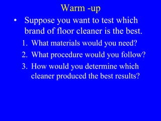 Warm -up Suppose you want to test which brand of floor cleaner is the best. What materials would you need? What procedure would you follow? How would you determine which cleaner produced the best results? 