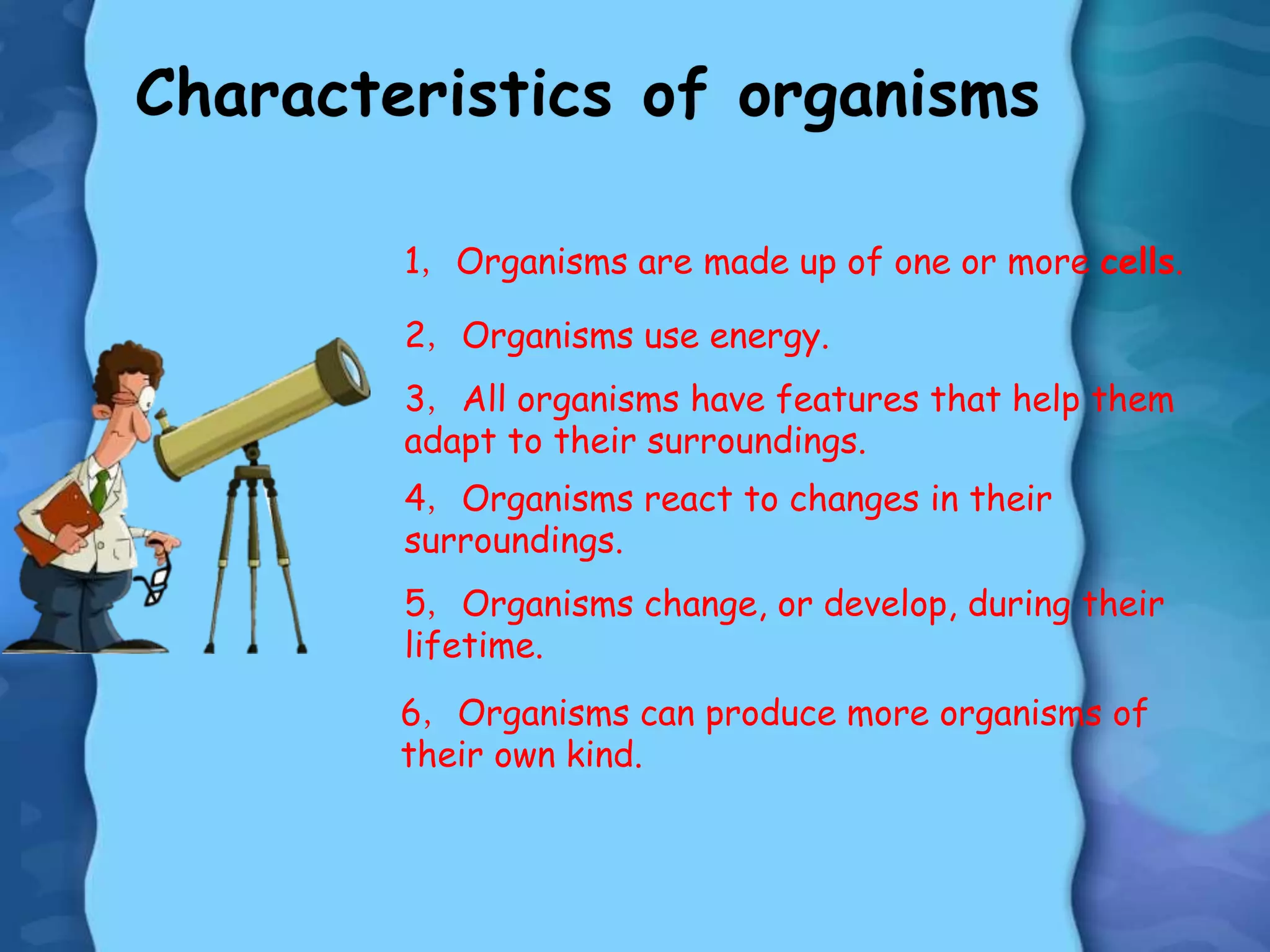 1，Organisms are made up of one or more cells.
2，Organisms use energy.
3，All organisms have features that help them
adapt to their surroundings.
4，Organisms react to changes in their
surroundings.
5，Organisms change, or develop, during their
lifetime.
6，Organisms can produce more organisms of
their own kind.
 