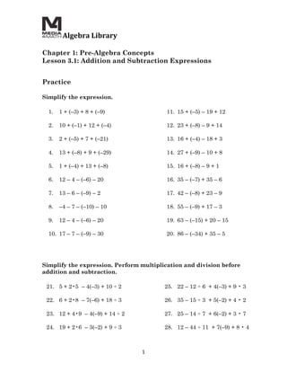  Algebra	
  Library	
  
	
  
Chapter 1: Pre-Algebra Concepts
Lesson 3.1: Addition and Subtraction Expressions
	
  
	
  
Practice

Simplify the expression.

       1.   1 + (–3) + 8 + (–9)                  11. 15 + (–5) – 19 + 12

       2.   10 + (–1) + 12 + (–4)                12. 23 + (–8) – 9 + 14

       3.   2 + (–5) + 7 + (–21)                 13. 16 + (–4) – 18 + 3

       4.   13 + (–8) + 9 + (–29)                14. 27 + (–9) – 10 + 8

       5.   1 + (–4) + 13 + (–8)                 15. 16 + (–8) – 9 + 1

       6.   12 – 4 – (–6) – 20                   16. 35 – (–7) + 35 – 6

       7.   13 – 6 – (–9) – 2                    17. 42 – (–8) + 23 – 9

       8.   –4 – 7 – (–10) – 10                  18. 55 – (–9) + 17 – 3

       9.   12 – 4 – (–6) – 20                   19. 63 – (–15) + 20 – 15

       10. 17 – 7 – (–9) – 30                    20. 86 – (–34) + 35 – 5




Simplify the expression. Perform multiplication and division before
addition and subtraction.

       21. 5 + 2•5 – 4(–3) + 10 ÷ 2              25. 22 – 12 ÷ 6 + 4(–3) + 9 • 3

       22. 6 + 2•8 – 7(–6) + 18 ÷ 3              26. 35 – 15 ÷ 3 + 5(–2) + 4 • 2

       23. 12 + 4•9 – 4(–9) + 14 ÷ 2             27. 25 – 14 ÷ 7 + 6(–2) + 3 • 7

       24. 19 + 2•6 – 3(–2) + 9 ÷ 3              28. 12 – 44 ÷ 11 + 7(–9) + 8 • 4



                                         1	
  
 