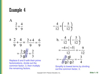 Example 4

A
      2 4                                                4  5
       +                                               − +− ÷
      9 9                                               12  12 

                                                                   4  5
a 2 4 2+4 6                                                  b. − +  − ÷
   + =   =                                                        12  12 
  9 9  9   9
                                                                −4 + ( −5 )      9
         2 g3 2                                               =             =−
       =     =                                                      12         12
         3 g3 3                                                    3 g3        3
Replace 6 and 9 with their prime                             =−             =−
factorizations, divide out the                                   3 g2 g 2      4
common factor, 3, then multiply                            Simplify to lowest terms by dividing
the remaining factors.                                     out the common factor, 3.
                            Copyright © 2011 Pearson Education, Inc.                              Slide 1- 10
 