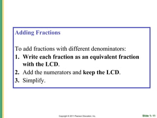Adding Fractions

To add fractions with different denominators:
1. Write each fraction as an equivalent fraction
   with the LCD.
2. Add the numerators and keep the LCD.
3. Simplify.




                Copyright © 2011 Pearson Education, Inc.   Slide 1- 11
 