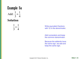 Example 5a
    1 1
Add: +
    3 4
Solution
    1 1
     +                                       Write equivalent fractions
                                             with 12 in the denominator.
    3 4

                                             Add numerators and keep
                                             the common denominator.

                                             Because the addends have
                                             the same sign, we add and
                                             keep the same sign.




             Copyright © 2011 Pearson Education, Inc.                      Slide 1- 12
 