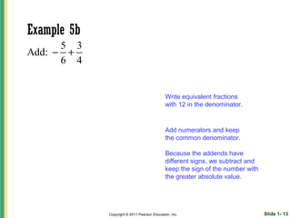 Example 5b
      5 3
Add: − +
      6 4


                                             Write equivalent fractions
                                             with 12 in the denominator.


                                             Add numerators and keep
                                             the common denominator.

                                             Because the addends have
                                             different signs, we subtract and
                                             keep the sign of the number with
                                             the greater absolute value.




             Copyright © 2011 Pearson Education, Inc.                           Slide 1- 13
 