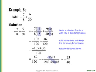 Example 5c
       7 9
 Add: − +
       8 30
Solution
   7 9          7 ( 15 ) 9(4)
  − +        =−         +                                    Write equivalent fractions
   8 30         8 ( 15 ) 30(4)                               with 120 in the denominator.


                105 36
             =−     +              Add numerators and keep
                                   the common denominator.
                120 120
               −105 + 36           Reduce to lowest terms.
             =
                 120
               −69        3 ×23           23
             =     =−                =−
               120     2 ×2 ×2 × ×
                                3 5       40

                  Copyright © 2011 Pearson Education, Inc.                                  Slide 1- 14
 