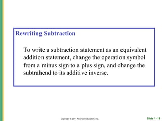 Rewriting Subtraction

  To write a subtraction statement as an equivalent
  addition statement, change the operation symbol
  from a minus sign to a plus sign, and change the
  subtrahend to its additive inverse.




                Copyright © 2011 Pearson Education, Inc.   Slide 1- 18
 