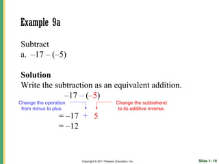 Example 9a
Subtract
a. –17 – (–5)

Solution
Write the subtraction as an equivalent addition.
             –17 – (–5)
Change the operation                             Change the subtrahend
 from minus to plus.                              to its additive inverse.
                 = –17 + 5
                 = –12


                       Copyright © 2011 Pearson Education, Inc.              Slide 1- 19
 