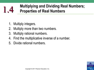 Multiplying and Dividing Real Numbers;
1.4        Properties of Real Numbers


 1.   Multiply integers.
 2.   Multiply more than two numbers.
 3.   Multiply rational numbers.
 4.   Find the multiplicative inverse of a number.
 5.   Divide rational numbers.




               Copyright © 2011 Pearson Education, Inc.
 