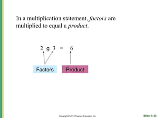 In a multiplication statement, factors are
multiplied to equal a product.


          2 g 3 =            6


        Factors          Product




                  Copyright © 2011 Pearson Education, Inc.   Slide 1- 23
 