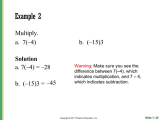 Example 2

Multiply.
a. 7(–4)                              b. (–15)3

Solution
a. 7(–4) = –28                   Warning: Make sure you see the
                                 difference between 7(–4), which
                                 indicates multiplication, and 7 – 4,
b. (–15)3 = –45                  which indicates subtraction.




                  Copyright © 2011 Pearson Education, Inc.              Slide 1- 25
 