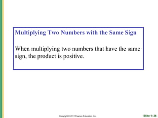 Multiplying Two Numbers with the Same Sign

When multiplying two numbers that have the same
sign, the product is positive.




                Copyright © 2011 Pearson Education, Inc.   Slide 1- 26
 
