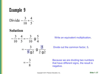Example 9
         3 4
Divide − ÷ .
        10 5

Solution
   3 4   3   5
 − ÷ =−    g                                   Write an equivalent multiplication.
  10 5  10 4
            3    5                           Divide out the common factor, 5.
       =−     g
          5 g2 2 g2

              3                             Because we are dividing two numbers
           =−                               that have different signs, the result is
              8                             negative.

                  Copyright © 2011 Pearson Education, Inc.                      Slide 1- 37
 