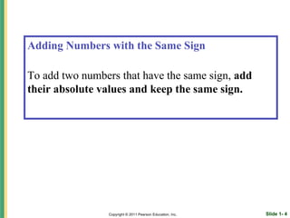 Adding Numbers with the Same Sign

To add two numbers that have the same sign, add
their absolute values and keep the same sign.




                 Copyright © 2011 Pearson Education, Inc.   Slide 1- 4
 