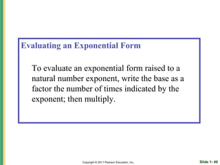 Evaluating an Exponential Form

  To evaluate an exponential form raised to a
  natural number exponent, write the base as a
  factor the number of times indicated by the
  exponent; then multiply.




                Copyright © 2011 Pearson Education, Inc.   Slide 1- 40
 