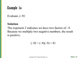 Example 1a

Evaluate. (–9)2

Solution
The exponent 2 indicates we have two factors of –9.
Because we multiply two negative numbers, the result
is positive.

                     (–9)2 = (–9)(–9) = 81



                  Copyright © 2011 Pearson Education, Inc.   Slide 1- 41
 