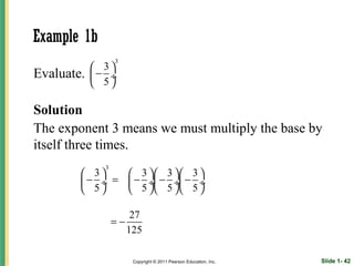 Example 1b
                  3
             3
Evaluate.   − ÷
             5

Solution
The exponent 3 means we must multiply the base by
itself three times.
              3
         3     3  3   3 
         − ÷ =  − ÷ − ÷ − ÷
         5     5  5   5 

                      27
                  =−
                     125

                      Copyright © 2011 Pearson Education, Inc.   Slide 1- 42
 