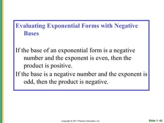 Evaluating Exponential Forms with Negative
  Bases

If the base of an exponential form is a negative
    number and the exponent is even, then the
    product is positive.
If the base is a negative number and the exponent is
    odd, then the product is negative.




                  Copyright © 2011 Pearson Education, Inc.   Slide 1- 43
 