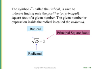 The symbol, , called the radical, is used to
indicate finding only the positive (or principal)
square root of a given number. The given number or
expression inside the radical is called the radicand.
            Radical
                                                           Principal Square Root

                25 = 5

           Radicand


                Copyright © 2011 Pearson Education, Inc.                    Slide 1- 48
 