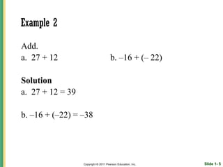 Example 2

Add.
a. 27 + 12                            b. –16 + (– 22)

Solution
a. 27 + 12 = 39

b. –16 + (–22) = –38




                  Copyright © 2011 Pearson Education, Inc.   Slide 1- 5
 