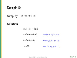 Example 5a

Simplify.   −26 + 15 ÷ (−5) ×2


Solution
              −26 + 15 ÷ (−5) ×2

               = −26 + (−3) ×2                       Divide 15 ÷ (−5) = –3


               = −26 + (−6)                          Multiply (–3) ⋅ 2 = –6


                = −32                                Add –26 + (–6) = –32




                      Copyright © 2011 Pearson Education, Inc.                Slide 1- 52
 