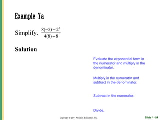 Example 7a
            8(−5) − 23
Simplify.    4(8) − 8

Solution
                                                        Evaluate the exponential form in
                                                        the numerator and multiply in the
                                                        denominator.

                                                        Multiply in the numerator and
                                                        subtract in the denominator.


                                                        Subtract in the numerator.



                                                        Divide.
                     Copyright © 2011 Pearson Education, Inc.                           Slide 1- 54
 