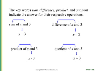 The key words sum, difference, product, and quotient
indicate the answer for their respective operations.

sum of x and 3                                difference of x and 3

      x+3                                                       x–3


 product of x and 3                                 quotient of x and 3

            x⋅3                                                 x÷3

                  Copyright © 2011 Pearson Education, Inc.                Slide 1- 58
 