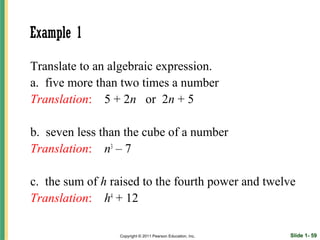 Example 1

Translate to an algebraic expression.
a. five more than two times a number
Translation: 5 + 2n or 2n + 5

b. seven less than the cube of a number
Translation: n3 – 7

c. the sum of h raised to the fourth power and twelve
Translation: h4 + 12

                 Copyright © 2011 Pearson Education, Inc.   Slide 1- 59
 