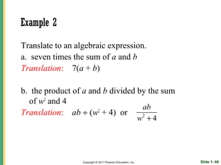 Example 2

Translate to an algebraic expression.
a. seven times the sum of a and b
Translation: 7(a + b)

b. the product of a and b divided by the sum
  of w2 and 4
                                   ab
Translation: ab ÷ (w + 4) or
                      2
                                   2
                                                             w +4




                  Copyright © 2011 Pearson Education, Inc.          Slide 1- 60
 