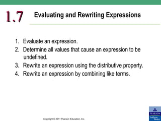 1.7      Evaluating and Rewriting Expressions


 1. Evaluate an expression.
 2. Determine all values that cause an expression to be
    undefined.
 3. Rewrite an expression using the distributive property.
 4. Rewrite an expression by combining like terms.




             Copyright © 2011 Pearson Education, Inc.
 