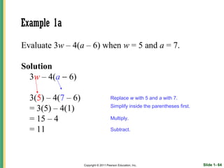 Example 1a
Evaluate 3w – 4(a – 6) when w = 5 and a = 7.

Solution
  3w – 4(a − 6)

  3(5) – 4(7 – 6)                       Replace w with 5 and a with 7.

  = 3(5) – 4(1)                         Simplify inside the parentheses first.

  = 15 – 4                              Multiply.

  = 11                                  Subtract.




                    Copyright © 2011 Pearson Education, Inc.                     Slide 1- 64
 