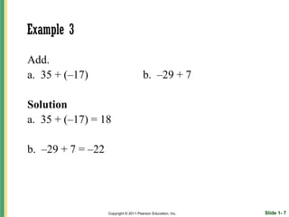 Example 3

Add.
a. 35 + (–17)                          b. –29 + 7

Solution
a. 35 + (–17) = 18

b. –29 + 7 = –22




                   Copyright © 2011 Pearson Education, Inc.   Slide 1- 7
 