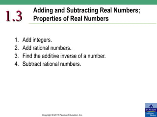 Adding and Subtracting Real Numbers;
1.3       Properties of Real Numbers


 1.   Add integers.
 2.   Add rational numbers.
 3.   Find the additive inverse of a number.
 4.   Subtract rational numbers.




              Copyright © 2011 Pearson Education, Inc.
 