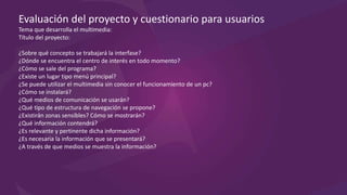 Evaluación del proyecto y cuestionario para usuarios
Tema que desarrolla el multimedia:
Título del proyecto:
¿Sobre qué concepto se trabajará la interfaz?
¿Dónde se encuentra el centro de interés en todo momento?
¿Cómo se sale del programa?
¿Existe un lugar tipo menú principal?
¿Se puede utilizar el multimedia sin conocer el funcionamiento de un pc?
¿Cómo se instalará?
¿Qué medios de comunicación se usarán?
¿Qué tipo de estructura de navegación se propone?
¿Existirán zonas sensibles? Cómo se mostrarán?
¿Qué información contendrá?
¿Es relevante y pertinente dicha información?
¿Es necesaria la información que se presentará?
¿A través de que medios se muestra la información?
 