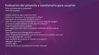 Evaluación del proyecto y cuestionario para usuarios
Tema que desarrolla el multimedia:
Título del proyecto:
¿Podría sustituirse algún medio por otro?
¿Cómo va a interactuar la persona que lo utiliza?
¿Qué grado de participación tendrá el usuario?
¿Qué mensaje espera que interpreten los usuarios luego de navegar?
¿El proyecto puede realizarse en otro soporte?¿Porqué?
Preguntas para los futuros usuarios
¿Qué expectativa tiene sobre un producto multimedia del tema que se
plantea?
¿Qué le gustaría que contenga dicho producto?
¿Sobre lo que le han comentado que será el producto en cuestión, que cosas
no le llaman la atención y porqué?
¿Qué cambiaría del producto en cuestión a su criterio?
¿Agregaría algo más?
¿Quitaría algo?
¿Tiene deseos de ver el producto terminado? ¿Porqué?
 