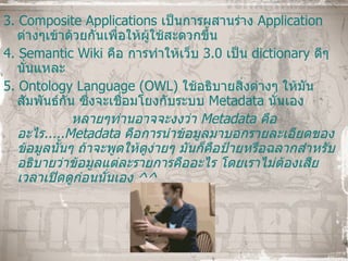 3.  Composite Applications  เป็นการผสานร่าง   Application   ต่างๆเข้าด้วยกันเพื่อให้ผู้ใช้สะดวกขึ้น 4.  Semantic Wiki   คือ การทำให้เว็บ  3.0  เป็น   dictionary  ดีๆ นั่นแหละ 5.  Ontology Language (OWL)   ใช้อธิบายสิ่งต่างๆ ให้มันสัมพันธ์กัน ซึ่งจะเชื่อมโยงกับระบบ  Metadata  นั่นเอง หลายๆท่านอาจจะงงว่า  Metadata   คืออะไร ..... Metadata  คือการนำข้อมูลมาบอกรายละเอียดของข้อมูลนั้นๆ ถ้าจะพูดให้ดูง่ายๆ มันก็คือป้ายหรือฉลากสำหรับอธิบายว่าข้อมูลแต่ละรายการคืออะไร โดยเราไม่ต้องเสียเวลาเปิดดูก่อนนั่นเอง  ^^ 