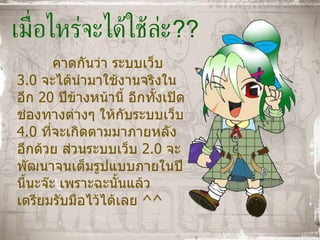 เมื่อไหร่จะได้ใช้ล่ะ ?? คาดกันว่า ระบบเว็บ  3.0  จะได้นำมาใช้งานจริงในอีก  20  ปีข้างหน้านี้ อีกทั้งเปิดช่องทางต่างๆ ให้กับระบบเว็บ  4.0  ที่จะเกิดตามมาภายหลังอีกด้วย ส่วนระบบเว็บ  2.0  จะพัฒนาจนเต็มรูปแบบภายในปีนี้นะจ๊ะ เพราะฉะนั้นแล้ว เตรียมรับมือไว้ได้เลย  ^^ 