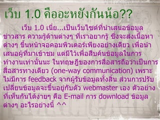 เว็บ  1.0  คืออะหยังกันน้อ ?? เว็บ  1.0  เนี่ย ... เป็นเว็บไซต์ที่นำเสนอข้อมูล ข่าวสาร ความรู้ด้านต่างๆ ที่เราอยากรู้ ซึ่งจะส่งเนื้อหาต่างๆ ขึ้นหน้าจอคอมพิวเตอร์เพียงอย่างเดียว เพื่อนำเสนอผู้ที่มาเข้าชม แต่มีไว้เพื่อสืบค้นข้อมูลในการทำงานเท่านั้นนะ ในทฤษฎีของการสื่อสารถือว่าเป็นการสื่อสารทางเดียว  ( one - way communication )  เพราะไม่มีการ   feedback   จากผู้รับข้อมูลทั้งสิ้น ส่วนการปรับเปลี่ยนข้อมูลจะขึ้นอยู่กับตัว   webmaster  เอง ตัวอย่างที่เห็นกันได้ง่ายๆ คือ  E-mail  การ   download  ข้อมูลต่างๆ อะไรอย่างนี้  ^^ 