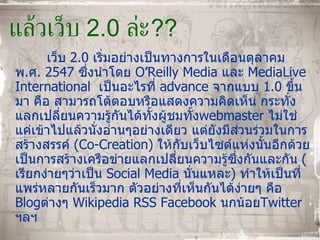 แล้วเว็บ  2.0  ล่ะ ?? เว็บ  2.0  เริ่มอย่างเป็นทางการในเดือนตุลาคม พ . ศ .  2547   ซึ่งนำโดย  O’Reilly Media  และ  MediaLive International  เป็นอะไรที่  advance  จากแบบ  1.0  ขึ้นมา คือ สามารถโต้ตอบหรือแสดงความคิดเห็น กระทั่งแลกเปลี่ยนความรู้กันได้ทั้งผู้ชมทั้ง webmaster  ไม่ใช่แค่เข้าไปแล้วนั่งอ่านๆอย่างเดียว แต่ยังมีส่วนร่วมในการสร้างสรรค์  ( Co - Creation )  ให้กับเว็บไซต์แห่งนั้นอีกด้วย เป็นการสร้างเครือข่ายแลกเปลี่ยนความรู้ซึ่งกันและกัน  ( เรียกง่ายๆว่าเป็น  Social Media  นั่นแหละ )  ทำให้เป็นที่แพร่หลายกันเร็วมาก ตัวอย่างที่เห็นกันได้ง่ายๆ คือ  Blog ต่างๆ  Wikipedia RSS Facebook  นกน้อย Twitter  ฯลฯ 