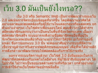 เว็บ  3.0  มันเป็นยังไงหรอ ?? เว็บ  3.0  หรือ  Semantic Web   เป็นการพัฒนาร่างของเว็บ  2.0  แต่เน้นการจัดระเบียบข้อมูลที่มากขึ้น โดยพัฒนาแนวคิดได้อย่างฉลาดและสอดคล้องกับผู้ใช้งานในแต่ละกลุ่มหรือแต่ละคน ยกตัวอย่างง่ายๆนะ เว็บไซต์หาเพื่อนออนไลน์ สมมุติว่าเราได้ทำการสมัครสมาชิกและระบุว่าเราเป็นคนในพื้นที่จังหวัดกรุงเทพ เมื่อเราสมัครสมาชิกเสร็จ ระบบอาจจะดึงรายชื่อสมาชิกคนอื่นที่อยู่ในจังหวัดกรุงเทพเช่นเดียวกันมาแนะนำให้เราได้รู้จัก อะไรทำนองนี้แหละ ซึ่งการออกแบบ  3.0  นั้น จะต้องอาศัยผู้วางระบบที่มีความเชี่ยวชาญด้านการวิเคราะห์พฤติกรรมของมนุษย์ เพื่อที่จะได้นำหลักการดังกล่าวมาพัฒนาระบบให้สอดคล้องกับการใช้งานจริง  นอกจากระบบจัดการแล้วนะ เว็บไซต์  3.0   ยังมีมุมมองในการพัฒนาที่สอดคล้องกับเทคโนโลยีต่างๆ ที่ผู้ใช้เข้าถึงข้อมูลต่างๆ ได้ไม่จำกัด ไม่ว่าจะเป็นขอบเขตด้านสถานที่หรือเวลา ยกตัวอย่างนะ การเข้าใช้งานเว็บไซต์ผ่านอุปกรณ์มือถือ 