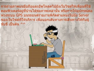 การถ่ายภาพบนมือถือและอัพโหลดไปยังเว็บไซต์ให้เพื่อนที่ใช้คอมพิวเตอร์อยู่ที่บ้านได้ชมภาพเหล่านั้น หรือการให้อุปกรณ์ต่อพ่วงระบบ  GPS  บนรถยนต์รายงานพิกัดตำแหน่งไปยัง  Server  ของเว็บไซต์ที่ให้บริการ เพื่อบอกเส้นทางการเดินทางให้กับผู้ขับขี่ เป็นต้น  ^^ 