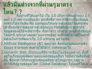 แล้วมันต่างจากที่ผ่านๆมาตรงไหน ?? ก็อย่างที่ได้บอกไป เว็บ  3.0  เป็นการพัฒนาของ  2.0  และ  1.0  เพราะฉะนั้นแล้ว ประสิทธิภาพการจัดระเบียบข้อมูลจะต่างไปจากเดิม คือ ออกแบบให้เหมาะสมต่อผู้ใช้แต่ละคน เข้าถึงทุกความต้องการด้วยรูปแบบ  Metadata   การเข้าถึงข้อมูลของผู้ใช้จะมีมากขึ้น เรียกได้ว่า เราสามารถเข้าถึงข้อมูลได้ทุกที่ ทุกเวลาเลยล่ะ นอกจากนี้นะ จะมีเทคโนโลยีใหม่ๆที่มีส่วนในการพัฒนาเว็บ  3.0  มากมาย อย่างเช่น 1. Artificial Intelligence (AI)  พูดง่ายๆ คือหมอดูสมองกลดีๆนั่นเอง สามารถคาดเดาผู้ใช้ได้ว่า จะค้นหาอะไร 2.Semantic Web   เป็นระบบที่มีการเชื่อมโยงข้อมูลต่างๆ ทั้งที่อยู่ในเว็บของผู้พัฒนาและแหล่งข้อมูลอื่นๆ ให้มีความสัมพันธ์กัน ซึ่งจะทำให้ระบบฐานข้อมูลมีขนาดใหญ่มากๆ จนอาจทำให้เกิดฐานข้อมูลโลก  ( Global Database )  ไปเลยก็ได้นะ 