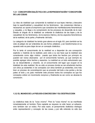 1.3.1 CONCEPCIÓN DIALÉCTICA DE LA REPRESENTACIÓN Y CONCEPCIÓN
DE LAS COSAS
La idea de totalidad que comprende la realidad en sus leyes internas y descubre
bajo la superficialidad y casualidad de los fenómenos , las conexiones internas y
necesarias se opone al empirismo que considera las manifestaciones fenoménicas
y casuales, y no llega a la comprensión de los procesos de desarrollo de lo real.
Desde el ángulo de la totalidad se entiende la dialéctica de las leyes y de la
casualidad de los fenómenos, de la esencia interna y de los aspectos fenoménicos
de la realidad, de la parte y finalmente del todo.
La categoría de totalidad ha tenido gran alance en el siglo XX, pero también se ha
visto al peligro de ser entendida de una forma unilateral, y así transformarse en su
opuesto esto es para dejar de ser un concepto dialéctico.
Por lo tanto el conocimiento de la realidad va a depender de una concepción
explicita o implícita de la realidad, pero esto a su vez hace que la realidad sea
considerada como algo místico puesto que todos los hechos por principio no
pueden ser nunca abarcados por el conocimiento humano, ya que siempre es
posible agregar otros hechos y aspectos. La realidad es un todo estructurado que
se va desarrollando y creando, es el conocimiento del lugar que ocupan en la
totalidad de esta realidad. No es sólo un proceso donde se van añadiendo hechos
con otros ya existentes ni de conceptos con otros también ya existentes, sino más
bien un proceso de concretización que va proceder del todo a las partes y de las
pates al todo y es justo mediante este proceso todos los conceptos es que los
conceptos entran en movimiento reciproco y finalmente es asi como se alcanza la
concreción.
1.3.2 EL MUNDO DE LA PSEUDO-CONCRECION Y SU DESTRUCCION
La dialéctica trata de la "cosa misma". Pero la "cosa misma" no se manifiesta
inmediatamente al hombre. Para captarla se requiere no sólo hacer un esfuerzo,
sino también dar un rodeo. Por esta razón, el pensamiento dialéctico distingue
entre representación y concepto de las cosas, y por ello entiende no sólo dos
 