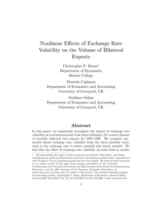 1
1
Abstract
Nonlinear Eﬀects of Exchange Rate
Volatility on the Volume of Bilateral
Exports
Christopher F. Baum
Department of Economics
Boston College
Mustafa Caglayan
Department of Economics and Accounting
University of Liverpool, UK
Neslihan Ozkan
Department of Economics and Accounting
University of Liverpool, UK
In this paper, we empirically investigate the impact of exchange rate
volatility on real international trade ows utilizing a 13 country dataset
of monthly bilateral real exports for 1980 1998. We compute one
month ahead exchange rate volatility from the intra monthly varia-
tions in the exchange rate to better quantify this latent variable. We
nd that the eﬀect of exchange rate volatility on trade ows is nonlin-
1
We acknowledge the expert research assistance provided by Tairi Room, and thank
John Barkoulas and Franc Klaassen for productive conversations on these issues. Consultations
with Nicholas J. Cox on programming practices were very helpful. We received useful comments
on an earlier version of this paper from seminar participants at the University
of Amsterdam, the University of Liverpool, the 2001 meetings of the Society for Computational
Economics, and the 2001 meetings of the European Economic Association, as
well as from two reviewers and a co editor of this journal. The standard disclaimer applies.
Corresponding author: Christopher F. Baum, Department of Economics, Boston College,
Chestnut Hill, MA 02467 USA, Tel: 617-552-3673, fax 617-552-2308, e-mail: baum@bc.edu.
 