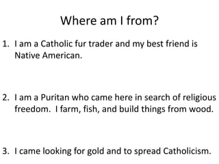 Where am I from? I am a Catholic fur trader and my best friend is Native American. I am a Puritan who came here in search of religious freedom.  I farm, fish, and build things from wood. I came looking for gold and to spread Catholicism.   