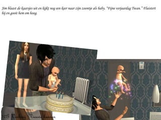 Jim blaast de kaarsjes uit en kijkt nog een keer naar zijn zoontje als baby. “Fijne verjaardag Twan.” Fluistert hij en gooit hem om hoog. 