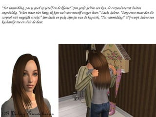 “ Tot vanmiddag, pas je goed op jezelf en de kleine?” Jim geeft Selene een kus, de carpool toetert buiten ongeduldig. “Wees maar niet bang, ik kan wel voor mezelf zorgen hoor.” Lacht Selene. “Zorg eerst maar dat die carpool niet wegrijdt straks!” Jim lacht en pakt zijn jas van de kapstok. “Tot vanmiddag!” Hij werpt Selene een kushandje toe en sluit de deur. 