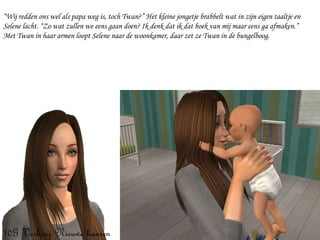 “ Wij redden ons wel als papa weg is, toch Twan?” Het kleine jongetje brabbelt wat in zijn eigen taaltje en Selene lacht. “Zo wat zullen we eens gaan doen? Ik denk dat ik dat boek van mij maar eens ga afmaken.”  Met Twan in haar armen loopt Selene naar de woonkamer, daar zet ze Twan in de bungelboog. 