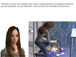 “ Braaf zijn voor mama, oké?” Glimlacht Selene terwijl ze een figuurtje beweegt, Twan kijkt met glinsterende ogen naar het figuurtje. “Ga maar lekker spelen.” Selene staat op en laat zich zakken op de bureaustoel. 
