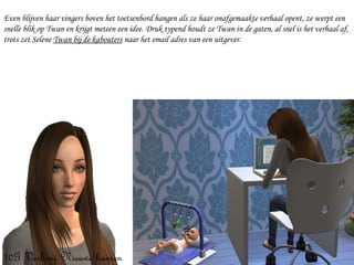 Even blijven haar vingers boven het toetsenbord hangen als ze haar onafgemaakte verhaal opent, ze werpt een snelle blik op Twan en krijgt meteen een idee. Druk typend houdt ze Twan in de gaten, al snel is het verhaal af, trots zet Selene  Twan bij de kabouters  naar het email adres van een uitgever. 